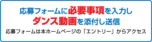 応募フォームに必要事項を入力しダンス動画を添付し送信 応募フォームは本ホームページの「エントリー」の応募フォームからアクセス